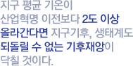 지구 평균 기온이 산업혁명 이전보다 2도 이상 올라간다면 지구기후, 생태계도 되돌릴 수 없는 기후재앙이 닥칠 것이다.