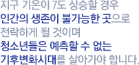 지구 기온이 7도 상승할 경우 인간의 생존이 불가능한 곳으로 전락하게 될 것이며 청소년들은 예측할 수 없는 기후변화시대를 살아가야 합니다.